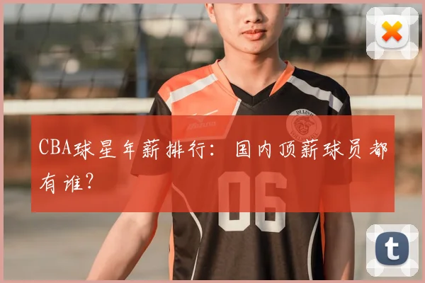 CBA球星年薪排行：国内顶薪球员都有谁？