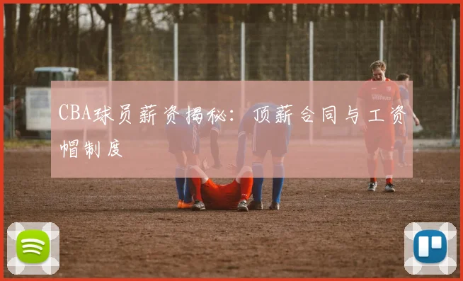 CBA球员薪资揭秘：顶薪合同与工资帽制度