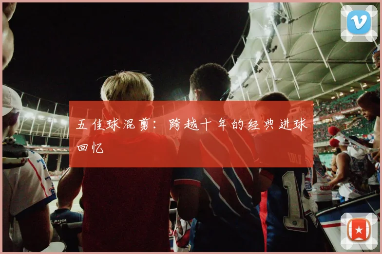 五佳球混剪：跨越十年的经典进球回忆